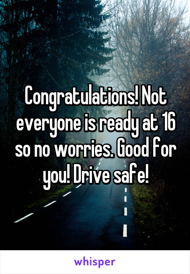 Congratulations! Not everyone is ready at 16 so no worries. Good for you! Drive safe!