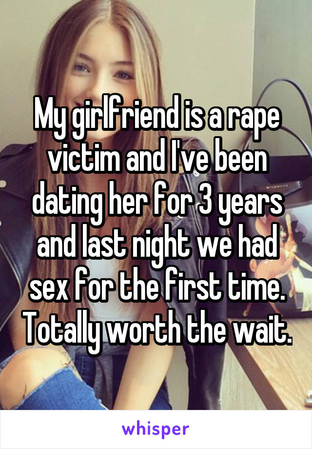 My girlfriend is a rape victim and I've been dating her for 3 years and last night we had sex for the first time. Totally worth the wait.