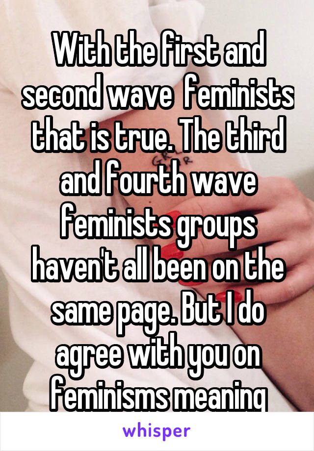 With the first and second wave  feminists that is true. The third and fourth wave feminists groups haven't all been on the same page. But I do agree with you on feminisms meaning