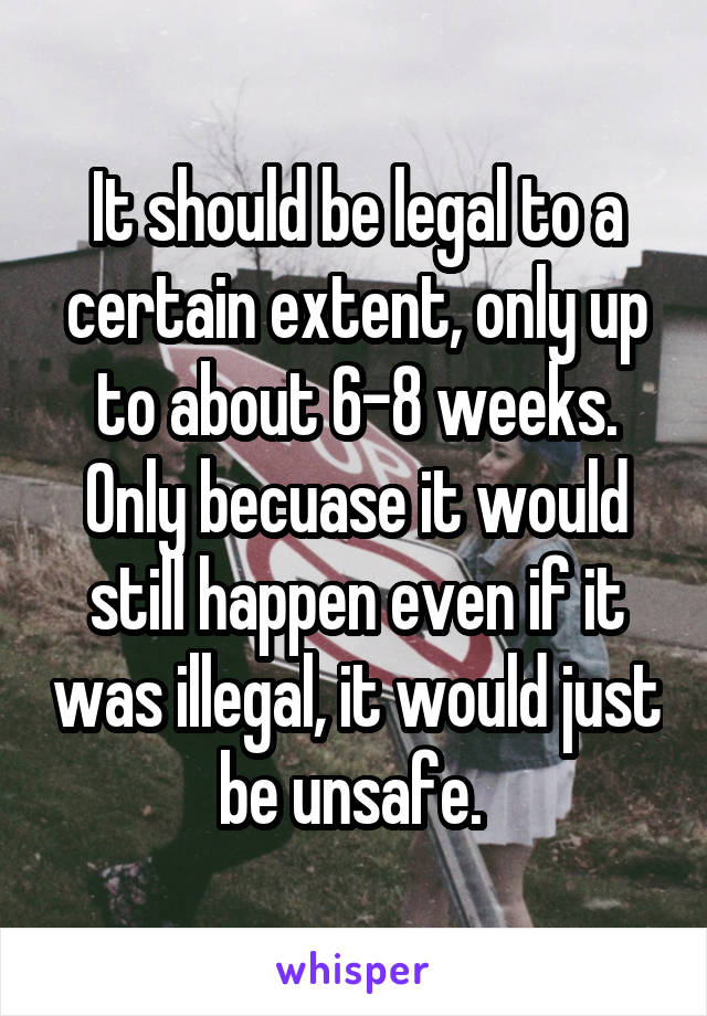 It should be legal to a certain extent, only up to about 6-8 weeks. Only becuase it would still happen even if it was illegal, it would just be unsafe. 