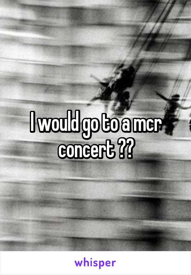 I would go to a mcr concert 😭😔