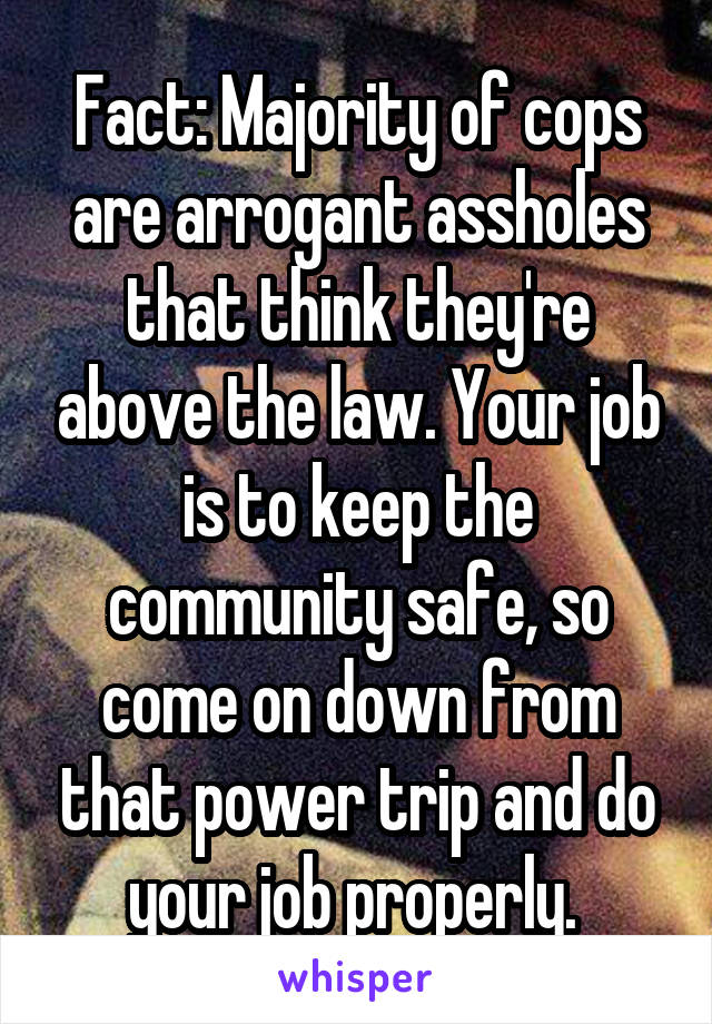 Fact: Majority of cops are arrogant assholes that think they're above the law. Your job is to keep the community safe, so come on down from that power trip and do your job properly. 