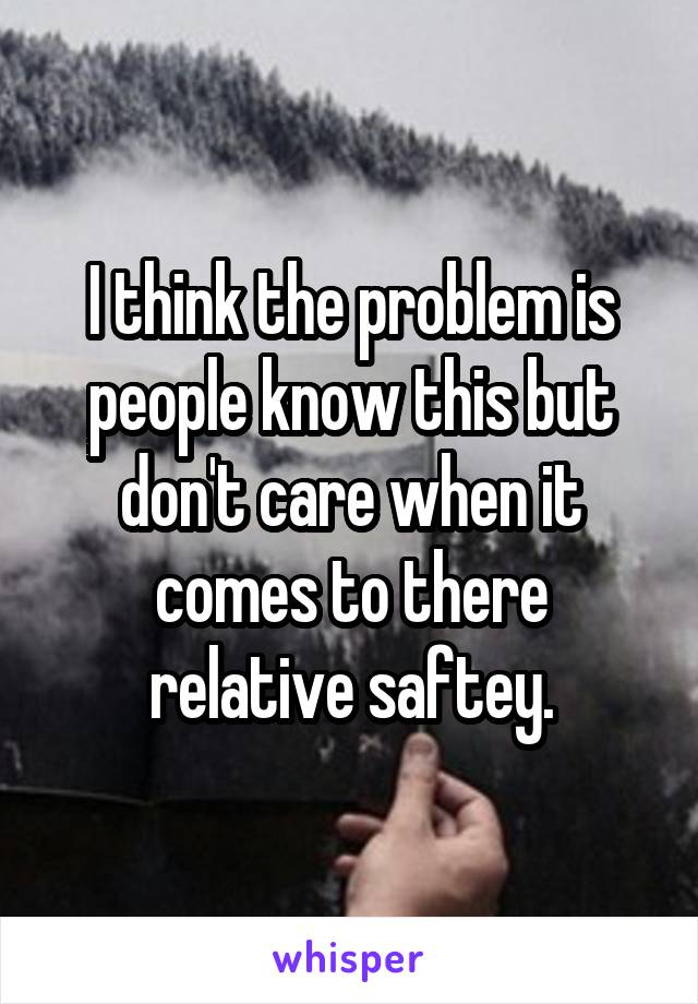 I think the problem is people know this but don't care when it comes to there relative saftey.