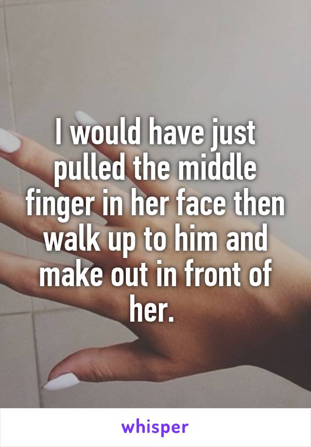 I would have just pulled the middle finger in her face then walk up to him and make out in front of her. 