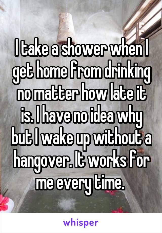 I take a shower when I get home from drinking no matter how late it is. I have no idea why but I wake up without a hangover. It works for me every time. 