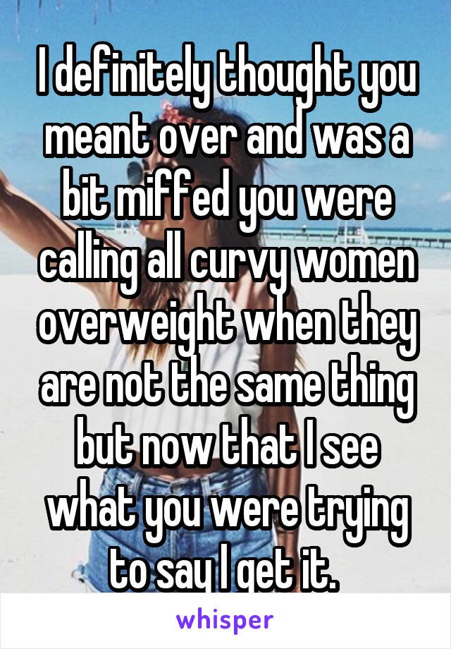 I definitely thought you meant over and was a bit miffed you were calling all curvy women overweight when they are not the same thing but now that I see what you were trying to say I get it. 