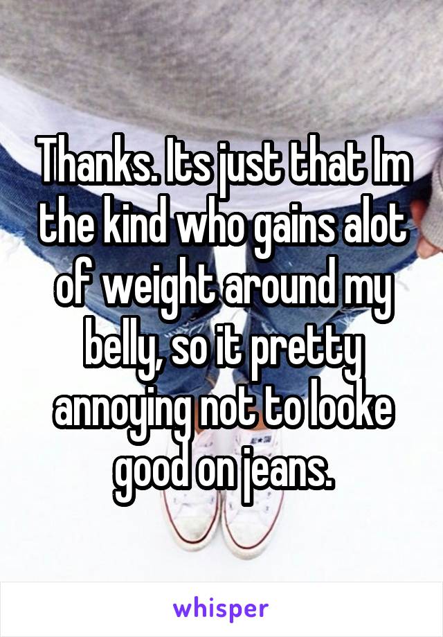 Thanks. Its just that Im the kind who gains alot of weight around my belly, so it pretty annoying not to looke good on jeans.