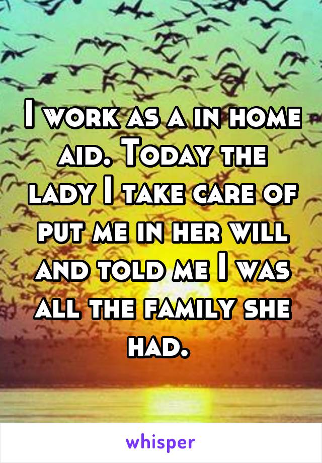 I work as a in home aid. Today the lady I take care of put me in her will and told me I was all the family she had. 