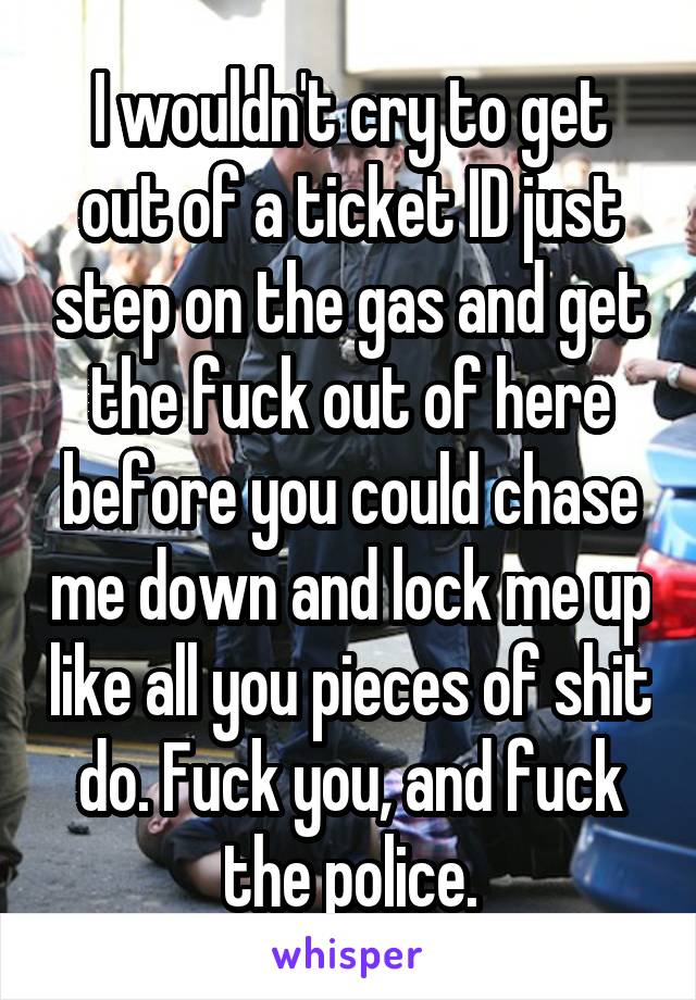 I wouldn't cry to get out of a ticket ID just step on the gas and get the fuck out of here before you could chase me down and lock me up like all you pieces of shit do. Fuck you, and fuck the police.