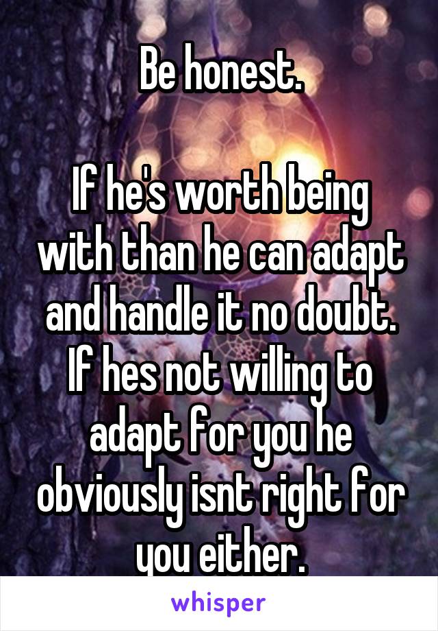 Be honest.

If he's worth being with than he can adapt and handle it no doubt. If hes not willing to adapt for you he obviously isnt right for you either.