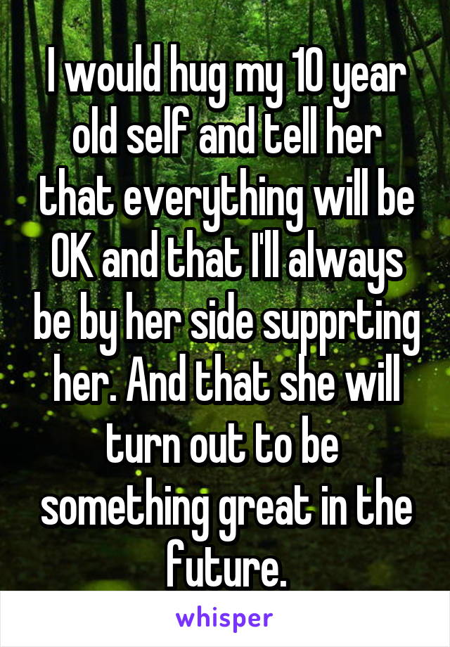 I would hug my 10 year old self and tell her that everything will be OK and that I'll always be by her side supprting her. And that she will turn out to be  something great in the future.