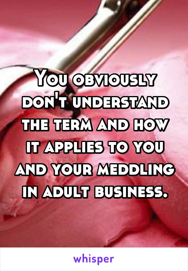 You obviously don't understand the term and how it applies to you and your meddling in adult business.