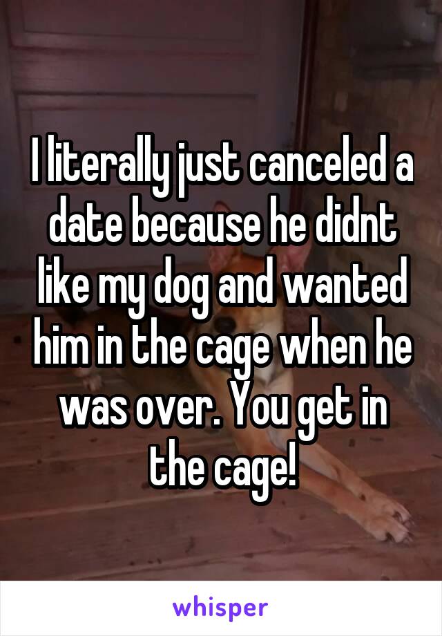 I literally just canceled a date because he didnt like my dog and wanted him in the cage when he was over. You get in the cage!
