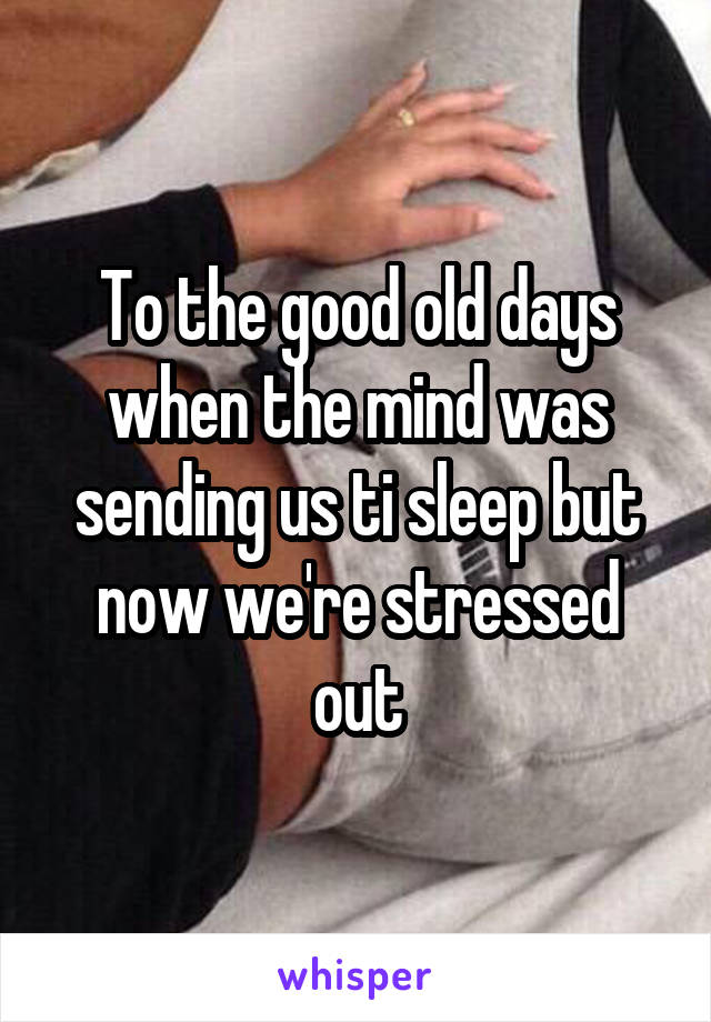 To the good old days when the mind was sending us ti sleep but now we're stressed out