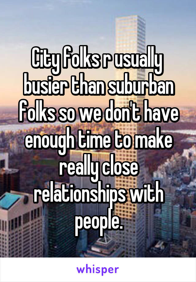City folks r usually  busier than suburban folks so we don't have enough time to make really close relationships with people.