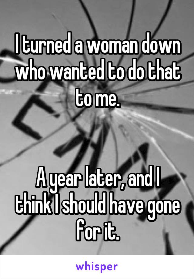 I turned a woman down who wanted to do that to me.


A year later, and I think I should have gone for it.