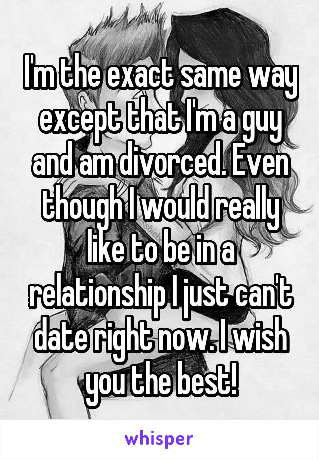 I'm the exact same way except that I'm a guy and am divorced. Even though I would really like to be in a relationship I just can't date right now. I wish you the best!