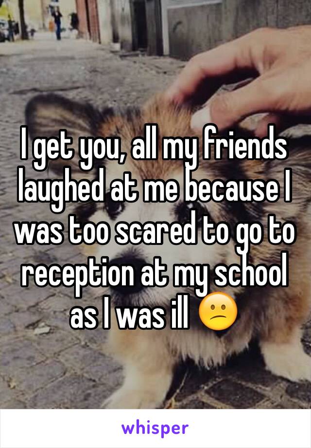 I get you, all my friends laughed at me because I was too scared to go to reception at my school as I was ill 😕