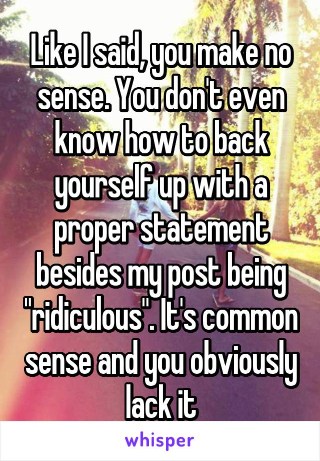 Like I said, you make no sense. You don't even know how to back yourself up with a proper statement besides my post being "ridiculous". It's common sense and you obviously lack it