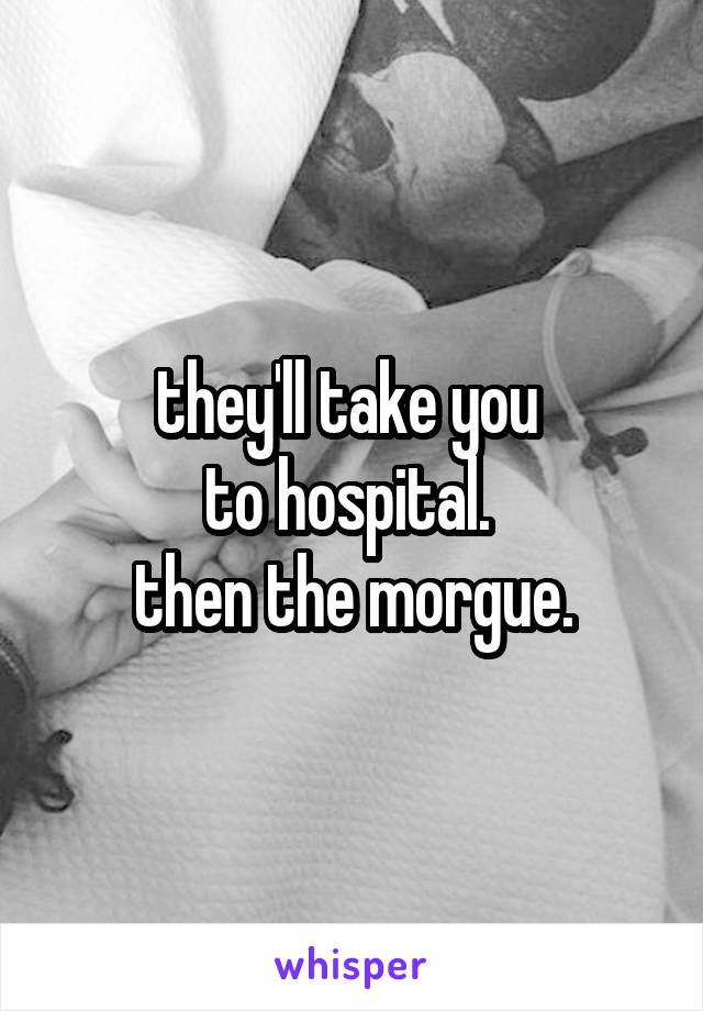 they'll take you 
to hospital. 
then the morgue.