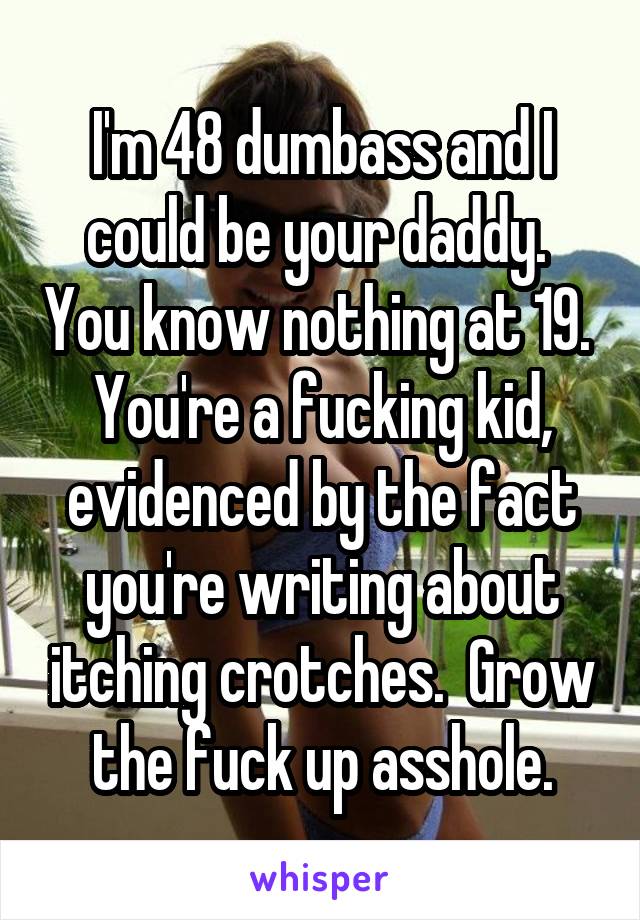 I'm 48 dumbass and I could be your daddy.  You know nothing at 19.  You're a fucking kid, evidenced by the fact you're writing about itching crotches.  Grow the fuck up asshole.