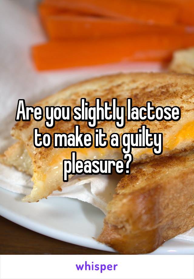 Are you slightly lactose to make it a guilty pleasure?