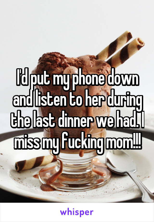 I'd put my phone down and listen to her during the last dinner we had. I miss my fucking mom!!!