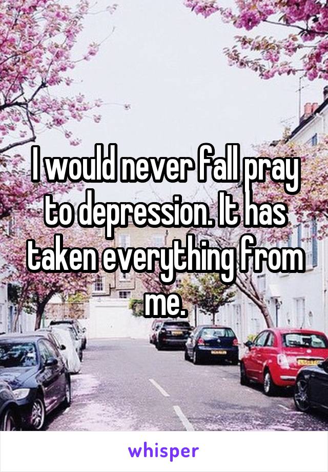 I would never fall pray to depression. It has taken everything from me.