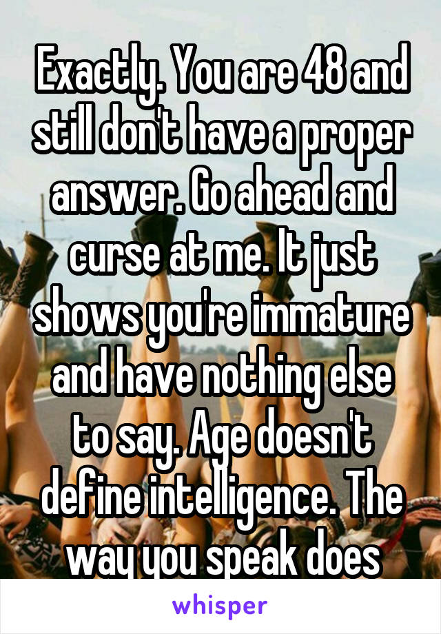 Exactly. You are 48 and still don't have a proper answer. Go ahead and curse at me. It just shows you're immature and have nothing else to say. Age doesn't define intelligence. The way you speak does