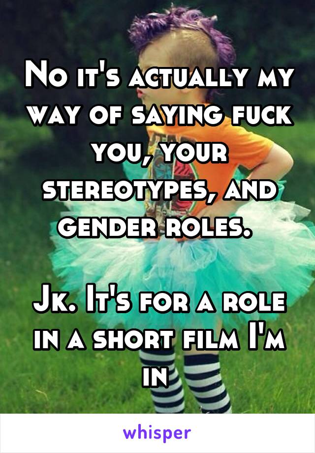 No it's actually my way of saying fuck you, your stereotypes, and gender roles. 

Jk. It's for a role in a short film I'm in 