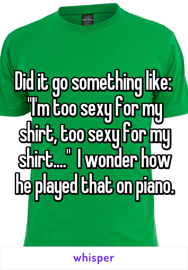 Did it go something like:  "I'm too sexy for my shirt, too sexy for my shirt...."  I wonder how he played that on piano.