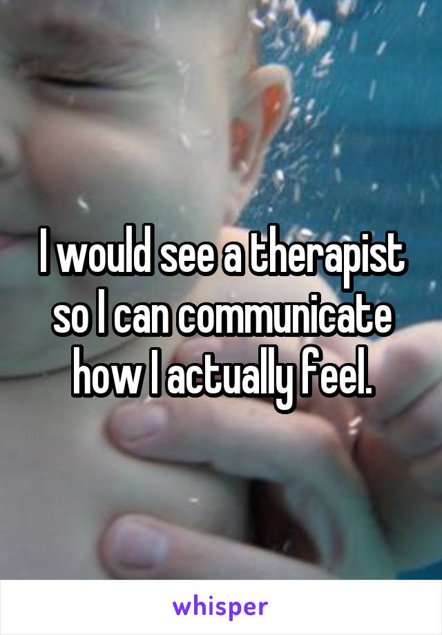 I would see a therapist so I can communicate how I actually feel.