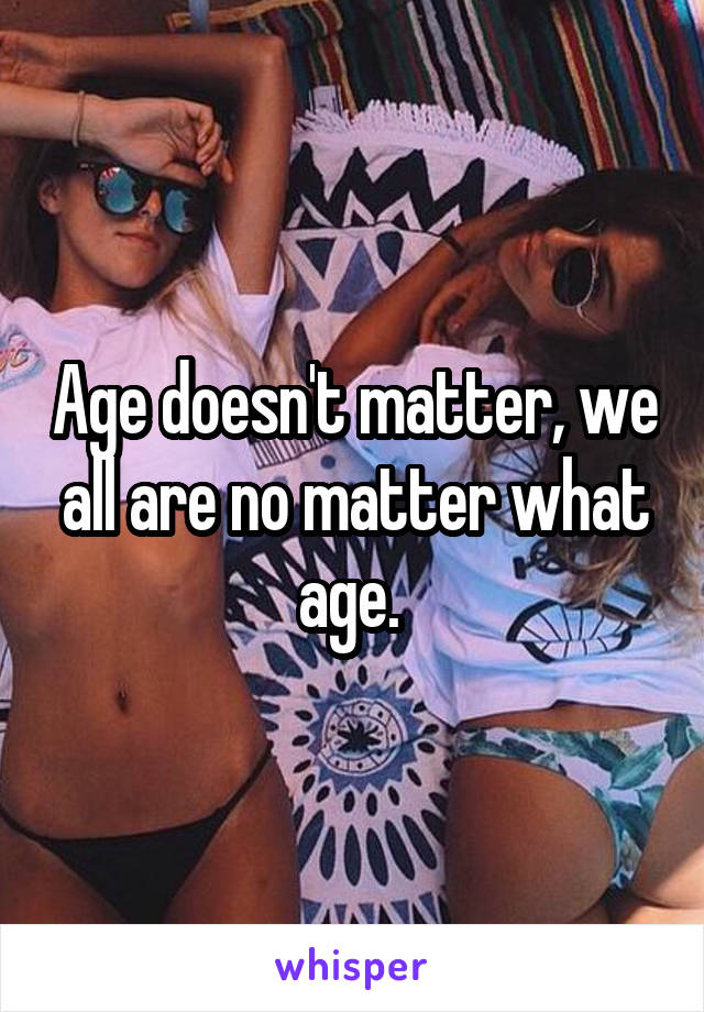 Age doesn't matter, we all are no matter what age. 