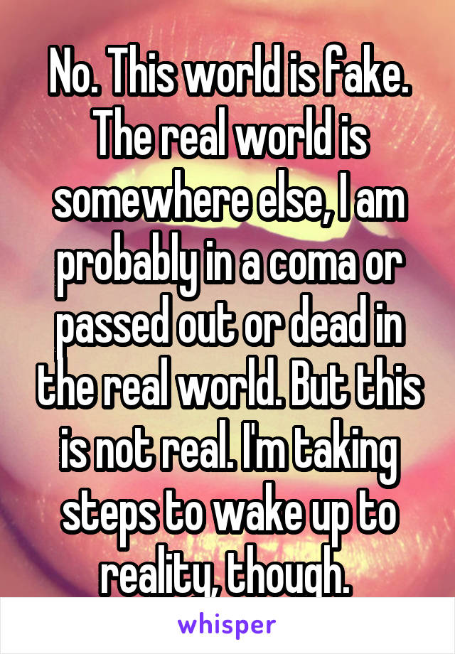 No. This world is fake. The real world is somewhere else, I am probably in a coma or passed out or dead in the real world. But this is not real. I'm taking steps to wake up to reality, though. 