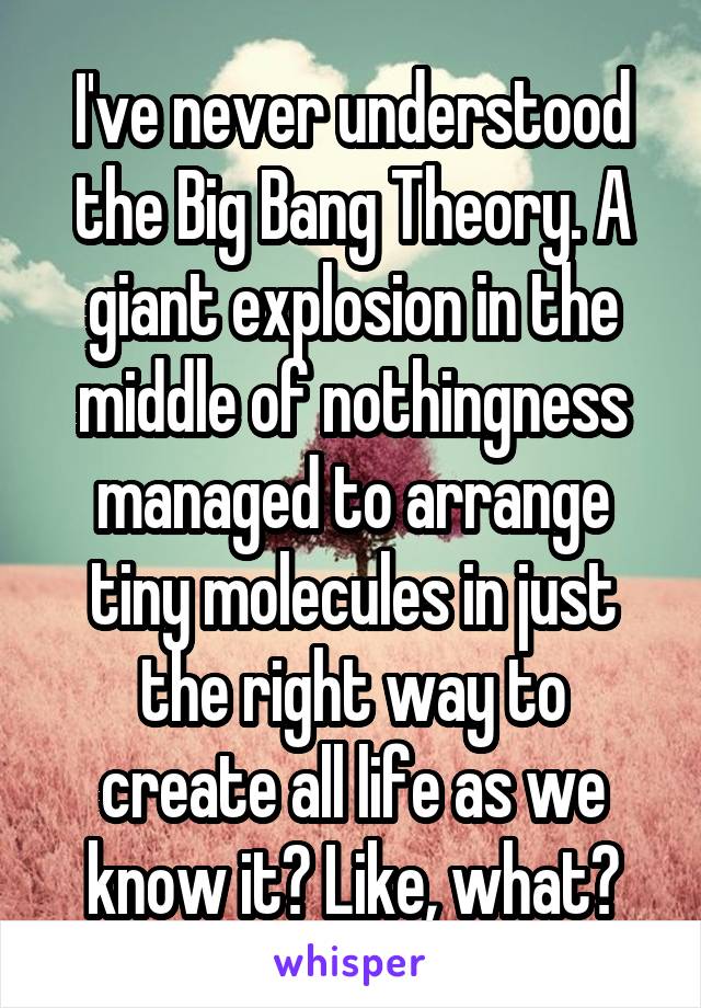 I've never understood the Big Bang Theory. A giant explosion in the middle of nothingness managed to arrange tiny molecules in just the right way to create all life as we know it? Like, what?
