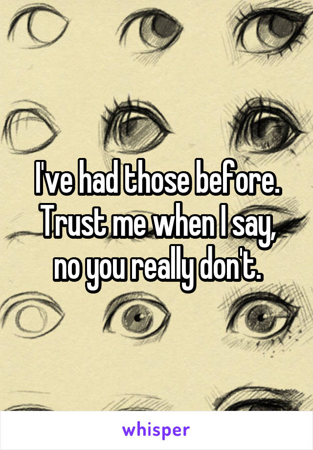 I've had those before.
Trust me when I say, no you really don't.