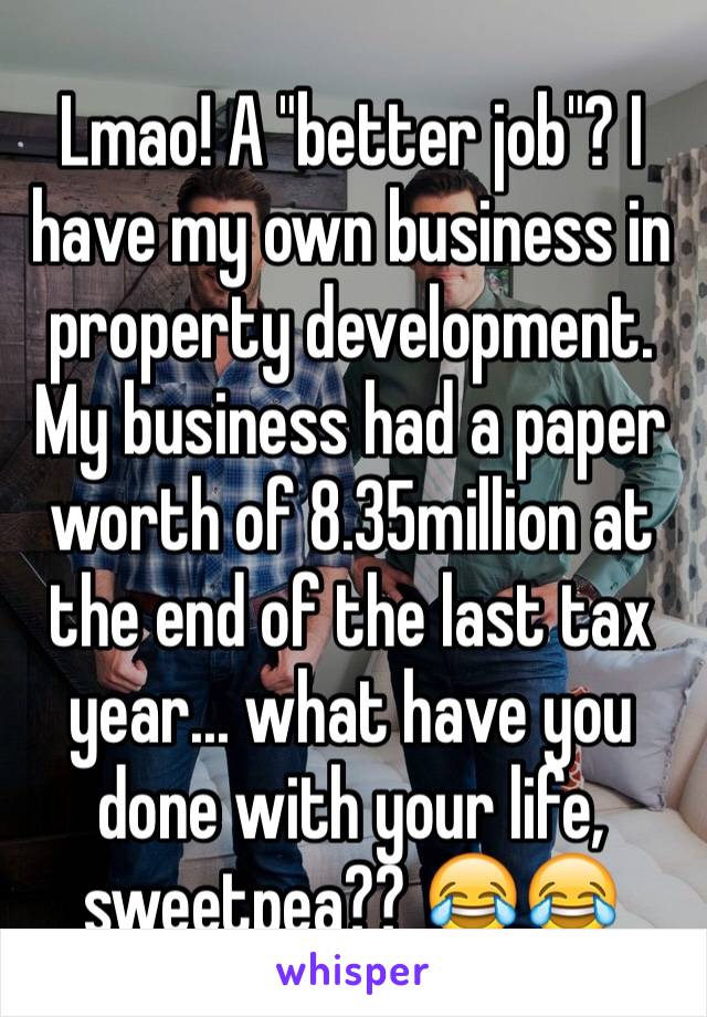 Lmao! A "better job"? I have my own business in property development. My business had a paper worth of 8.35million at the end of the last tax year... what have you done with your life, sweetpea?? 😂😂