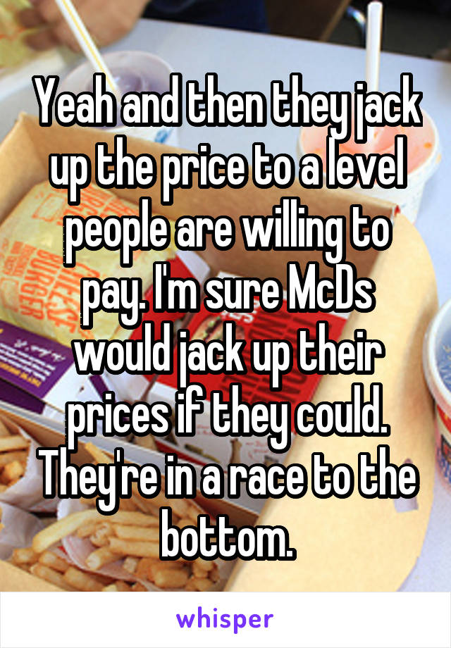 Yeah and then they jack up the price to a level people are willing to pay. I'm sure McDs would jack up their prices if they could. They're in a race to the bottom.