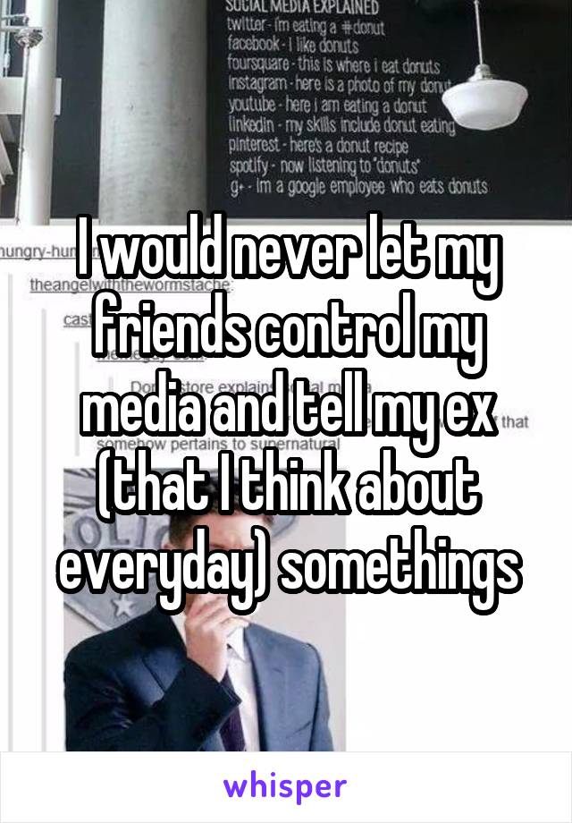 I would never let my friends control my media and tell my ex (that I think about everyday) somethings