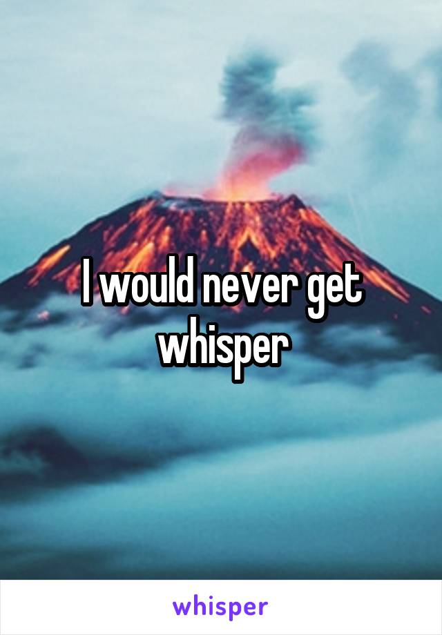 I would never get whisper