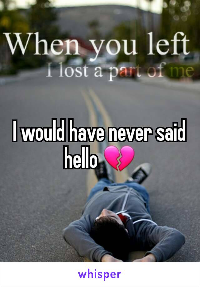 I would have never said hello 💔