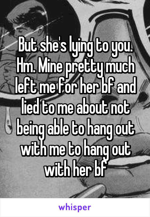 But she's lying to you. Hm. Mine pretty much left me for her bf and lied to me about not being able to hang out with me to hang out with her bf