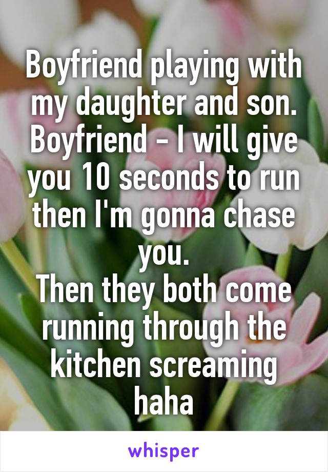 Boyfriend playing with my daughter and son.
Boyfriend - I will give you 10 seconds to run then I'm gonna chase you.
Then they both come running through the kitchen screaming haha