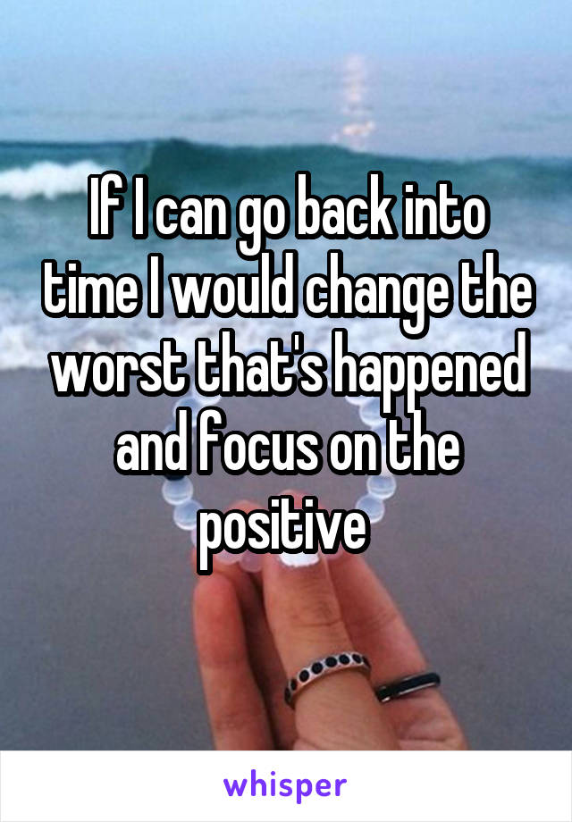 If I can go back into time I would change the worst that's happened and focus on the positive 
