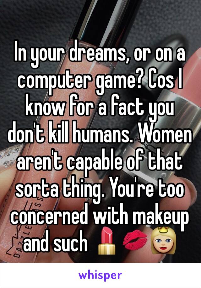 In your dreams, or on a computer game? Cos I know for a fact you don't kill humans. Women aren't capable of that sorta thing. You're too concerned with makeup and such 💄💋👸🏼