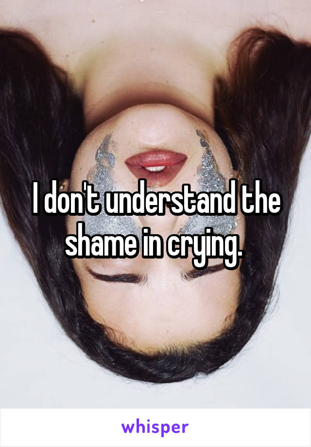 I don't understand the shame in crying. 