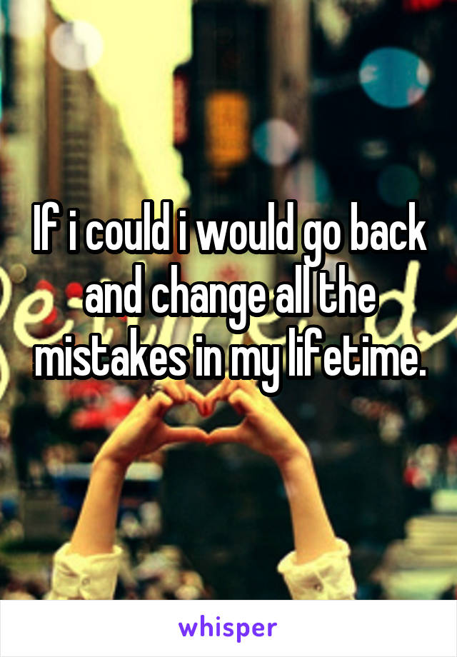 If i could i would go back and change all the mistakes in my lifetime. 