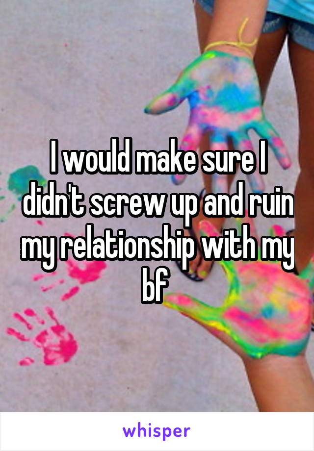 I would make sure I didn't screw up and ruin my relationship with my bf 