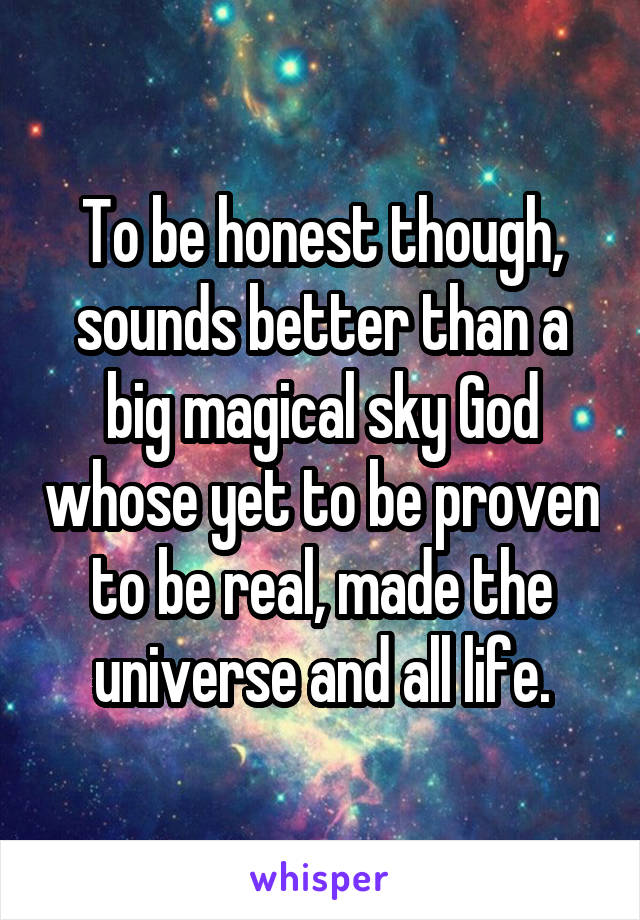 To be honest though, sounds better than a big magical sky God whose yet to be proven to be real, made the universe and all life.