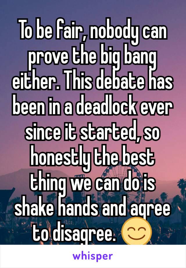 To be fair, nobody can prove the big bang either. This debate has been in a deadlock ever since it started, so honestly the best thing we can do is shake hands and agree to disagree. 😊